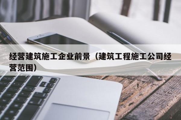 KAIYUN体育-经营建筑施工企业前景（建筑工程施工公司经营范围）