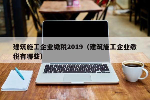 KAIYUN体育-建筑施工企业缴税2019（建筑施工企业缴税有哪些）