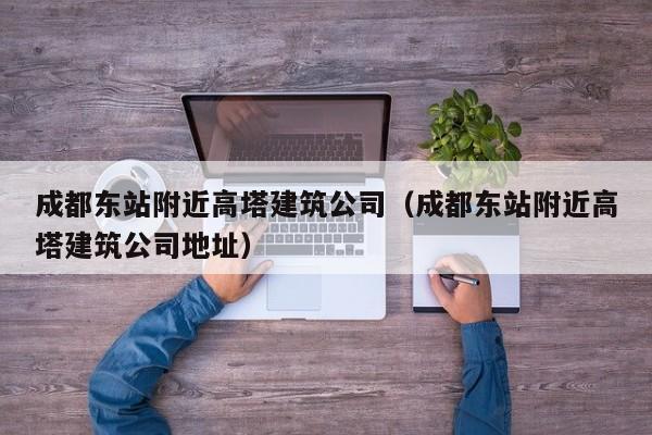KAIYUN体育-成都东站附近高塔建筑公司（成都东站附近高塔建筑公司地址）
