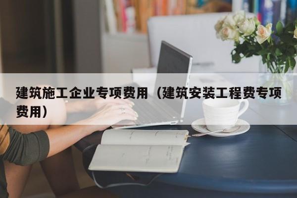KAIYUN体育-建筑施工企业专项费用（建筑安装工程费专项费用）