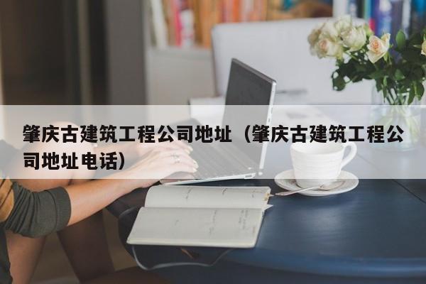 KAIYUN体育-肇庆古建筑工程公司地址（肇庆古建筑工程公司地址电话）