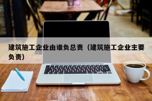 KAIYUN体育-建筑施工企业由谁负总责（建筑施工企业主要负责）