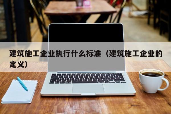 KAIYUN体育-建筑施工企业执行什么标准（建筑施工企业的定义）