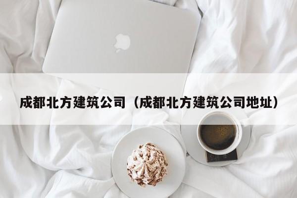 KAIYUN体育-成都北方建筑公司（成都北方建筑公司地址）