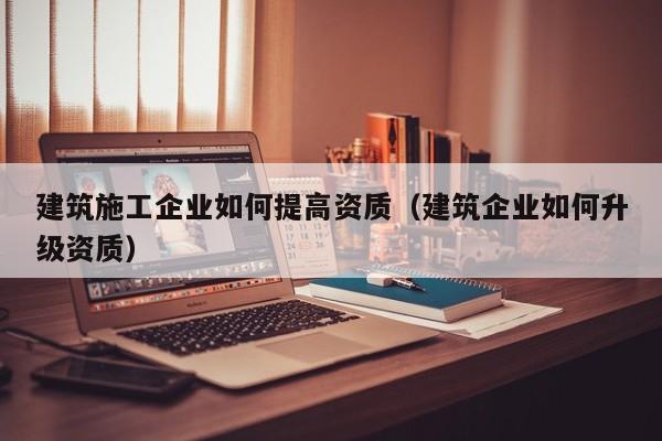 KAIYUN体育-建筑施工企业如何提高资质（建筑企业如何升级资质）