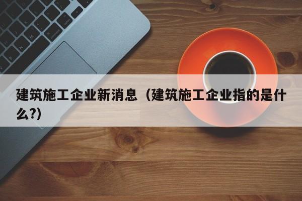 KAIYUN体育-建筑施工企业新消息（建筑施工企业指的是什么?）