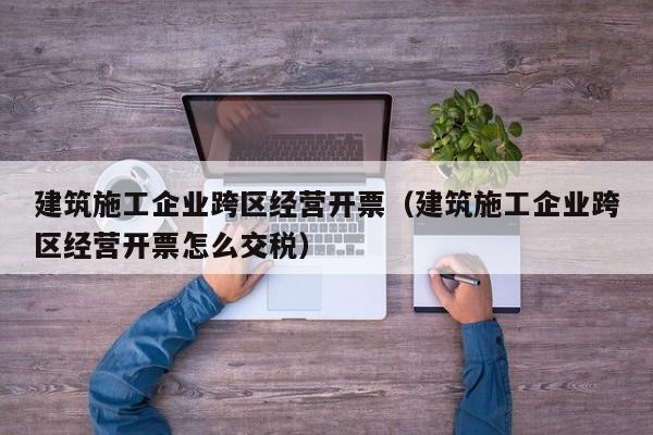 KAIYUN体育-建筑施工企业跨区经营开票（建筑施工企业跨区经营开票怎么交税）